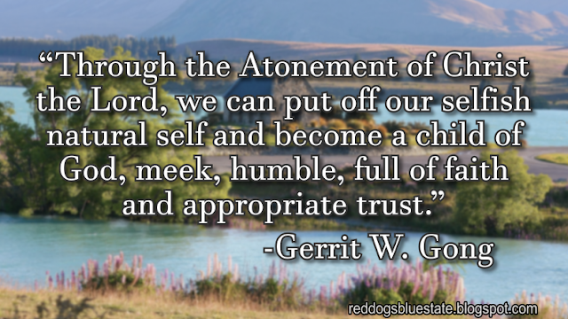 “Through the Atonement of Christ the Lord, we can put off our selfish natural self and become a child of God, meek, humble, full of faith and appropriate trust.” -Gerrit W. Gong