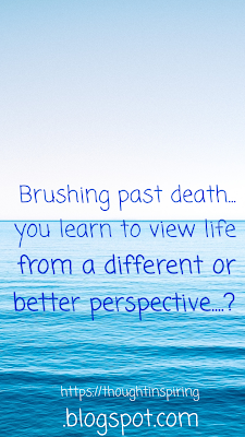 Brushing past death.... you learn to view life from a different or better perspective....?  It's like the knock on your head that knocked some sense into it. And makes you realise things aren't really as bad as they seem. It also makes you count your blessings one by one, bit by bit till you realize you really have a lot to be thankful for..https://thoughtinspiring.blogspot.com