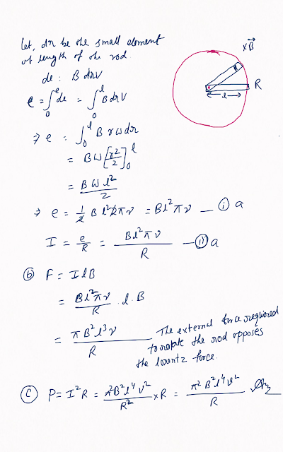 A metallic rod of length l and resistance R is rotated with a frequency v, with one end hinged at the centre and the other end at the circumference of a circular metallic ring of radius l, about an axis passing through the centre and perpendicular to the plane of the ring. A constant and uniform magnetic field B parallel to the axis is present everywhere. (a) Derive the expression for the induced emf and the current in the rod. (b) Due to the presence of the current in the rod and of the magnetic field, find the expression for the magnitude and direction of the force acting on this rod. (c) Hence obtain the expression for the power required to rotate the rod.