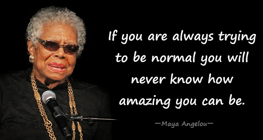 If you are always trying to be normal you will never know how amazing you can be. ― Maya Angelou