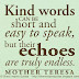 Kind words can be short and easy to speak, but their echoes are truly endless. ~Mother Teresa