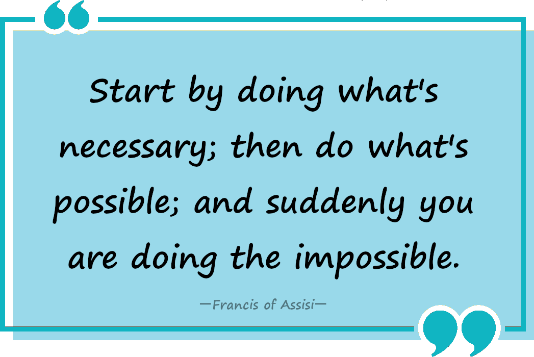 Start by doing what's necessary; then do what's possible; and suddenly you are doing the impossible. ― Francis of Assisi