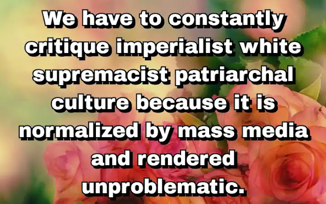 "We have to constantly critique imperialist white supremacist patriarchal culture because it is normalized by mass media and rendered unproblematic." ~ Bell Hooks