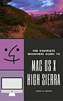 The Complete Beginners Guide to Mac OS: (For MacBook, MacBook Air, MacBook Pro, iMac, Mac Pro, and Mac Mini with OS X High Sierra – Version 10.13)