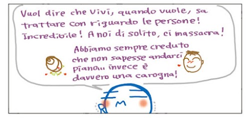 Vuol dire che Vivi, quando vuole, sa trattare con riguardo le persone! Incredibile! A noi, di solito, ci massacra! Abbiamo sempre creduto che non sapesse andarci piano… invece e` davvero una carogna!