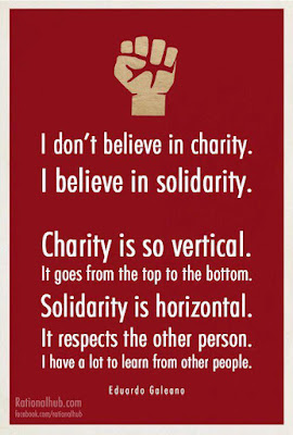 I don't believe in charity. I believe in solidarity. Charity is so vertical. It goes from the top tot he bottom. Solidarity is horizontal. It respects the other person. I have a lot to learn from other people.