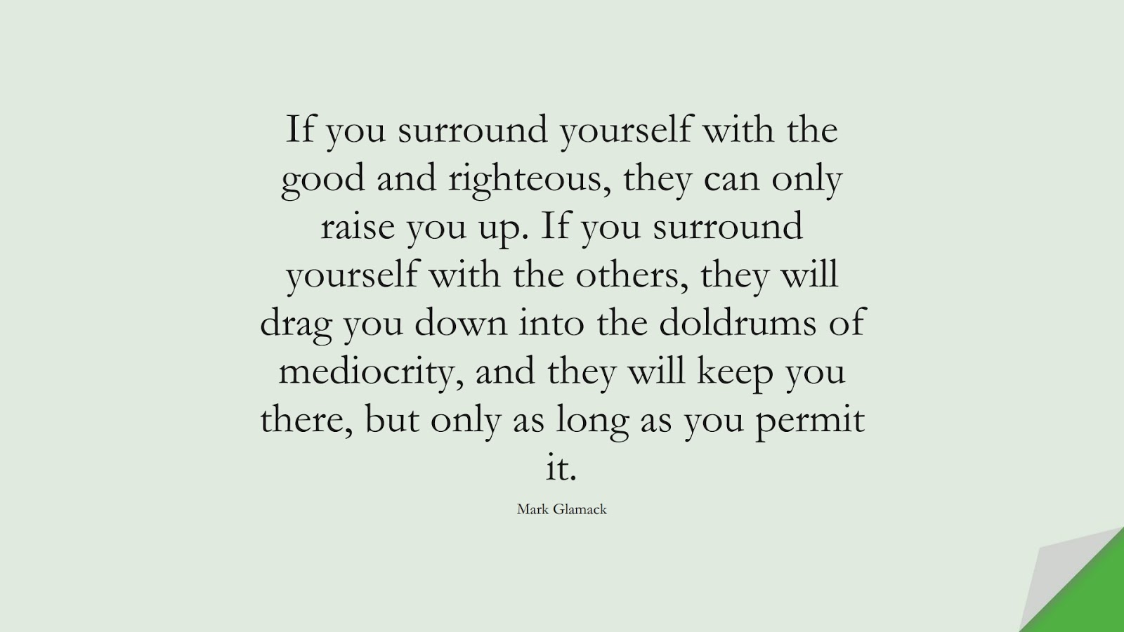 If you surround yourself with the good and righteous, they can only raise you up. If you surround yourself with the others, they will drag you down into the doldrums of mediocrity, and they will keep you there, but only as long as you permit it. (Mark Glamack);  #FamilyQuotes
