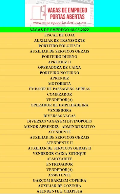 FISCAL DE LOJA, AUXILIAR DE TRANSPORTE, AUXILIAR DE SERVIÇOS GERAIS, PORTEIRO DIURNO, APRENDIZ II, OPERADORA DE CAIXA, PORTEIRO NOTURNO, APRENDIZ, MOTORISTA, EMISSOR DE PASSAGENS AEREAS, COMPRADOR, VENDEDOR(A), OPERADOR DE EMPILHADEIRA, VENDEDORA, DIVERSAS VAGAS, DIVERSAS VAGAS EM DIVINOPOLIS, MENOR APRENDIZ - ADMINISTRATIVO, ATENDENTE, AUXILIAR DE SERVIÇOS GERAIS, ATENDENTE II, AUXILIAR DE SERVIÇOS GERAIS II, VENDEDOR-CAIXA-ESTOQUE, ALMOXARIFE, ENTREGADOR, VENDEDOR(A), ASSISTENTE GARÇOM BARMEM COPEIRA, AUXILIAR DE COZINHA, ATENDENTE E CHAPISTA,