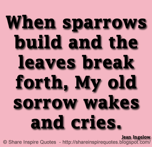 When sparrows build and the leaves break forth, My old sorrow wakes and cries. ~Jean Ingelow