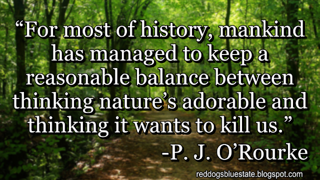 “For most of history, mankind has managed to keep a reasonable balance between thinking nature’s adorable and thinking it wants to kill us.” -P. J. O’Rourke