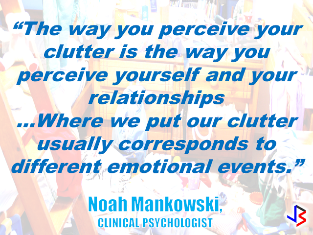 We seem to be surrounded by lots of things. Clutters are everywhere and it's everyone's choice whether to de-clutter or not. In our houses, for example,  sometimes we find ourselves in the middle of so much stuff without knowing exactly why we have clutter in the first place? Are we buying too much stuff or we are lacking of enough storage room to keep all of them? Or maybe it tells something interesting about our state of mind?   Noah Mankowski, a Clinical psychologist and an expert in hoarding, says that while there isn’t any solid scientific evidence to prove that the actual site of clutter is significant, there could be some truth to it.                            “That theory is based on a Freudian idea that everything happens for a reason – that there are no mistakes,” says  Ben Buchanan, clinical psychologist from Foundation Psychology Victoria.             “Freudians would say that everything’s got meaning, everything’s got a symbol …They would say that there’s a deep unconscious motivation, usually rooted in childhood, for not being able to let go of something. And there’s some truth in that, but I think people take it a bit far.”     Bridget Fitzgerald, a psychoanalytic psychotherapist, points out that a house that is too-clean  could also mean something.     Whichever school of thought you want to follow, there is no harm in asking yourself what are the clutters in your house may want to tell you.    RECOMMENDED:  BEFORE YOU GET MARRIED,BE AWARE OF THIS  ISRAEL TO HIRE HUNDREDS OF FILIPINOS FOR HOTEL JOBS  MALLS WITH OSSCO AND OTHER GOVERNMENT SERVICES  DOMESTIC ABUSE EXPOSED ON SOCIAL MEDIA  HSW IN KUWAIT: NO SALARY FOR 9 YEARS  DEATH COMPENSATION FOR SAUDI EXPATS  ON JAKATIA PAWA'S EXECUTION: "WE DID EVERYTHING.." -DFA  BELLO ASSURES DECISION ON MORATORIUM MAY COME OUT ANYTIME SOON  SEN. JOEL VILLANUEVA  SUPPORTS DEPLOYMENT BAN ON HSWS IN KUWAIT  AT LEAST 71 OFWS ON DEATH ROW ABROAD  DEPLOYMENT MORATORIUM, NOW! -OFW GROUPS  BE CAREFUL HOW YOU TREAT YOUR HSWS  PRESIDENT DUTERTE WILL VISIT UAE AND KSA, HERE'S WHY  MANPOWER AGENCIES AND RECRUITMENT COMPANIES TO BE HIT DIRECTLY BY HSW DEPLOYMENT MORATORIUM IN KUWAIT  UAE TO START IMPLEMENTING 5%VAT STARTING 2018  REMEMBER THIS 7 THINGS IF YOU ARE APPLYING FOR HOUSEKEEPING JOB IN JAPAN  KENYA , THE LEAST TOXIC COUNTRY IN THE WORLD; SAUDI ARABIA, MOST TOXIC   "JUNIOR CITIZEN "  BILL TO BENEFIT P