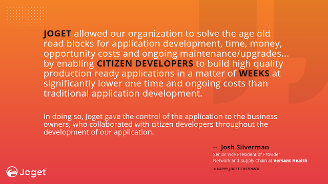 "JOGET allowed our organization to solve the age old road blocks for application development, time, money, opportunity costs and ongoing maintenance/upgrades by enabling CITIZEN DEVELOPERS to build high quality production ready applications in a matter of WEEKS at significantly lower one time and ongoing costs than traditional application development. In doing so, Joget gave the control of the application to the business owners, who collaborated with citizen developers throughout the development of our application." ​--  Josh Silverman, Senior Vice President of Provider Network and Supply Chain at Versant Health