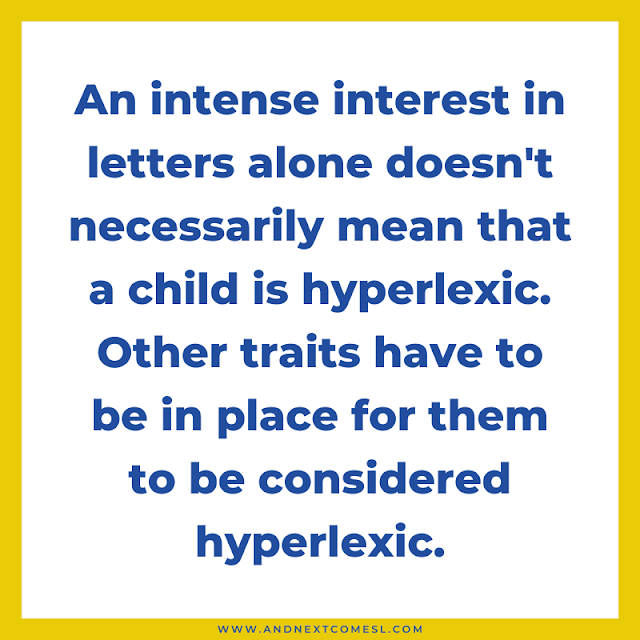 Quote: An intense interest in letters alone doesn't necessarily mean that a child is hyperlexic. Other traits have to be in place for them to be considered hyperlexic.