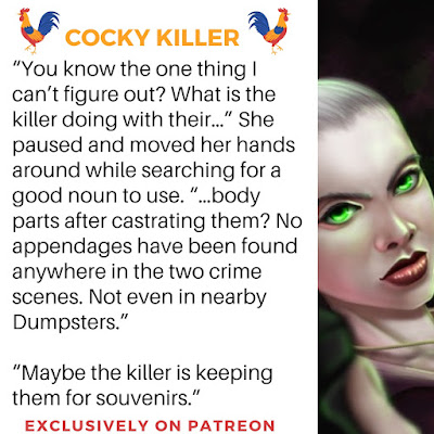 "You know the one thing I can't figure out? What is the killer doing with their..." She paused and moved her hands around while searching for a good noun to use. "..body parts after castrating them? No appendages have been found anywhere in the two crime scenes. Not even in nearby Dumpsters." "Maybe the killer is keeping them for souvenirs."