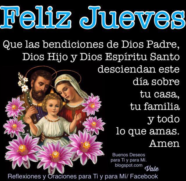 FELIZ JUEVES    Que las bendiciones de Dios Padre,  Dios Hijo y Dios Espíritu Santo,  desciendan este día sobre tu casa,  tu familia y todo lo que amas.    Amén!