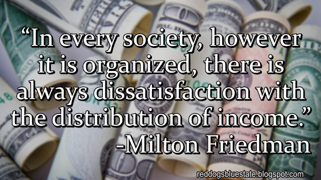 “In every society, however it is organized, there is always dissatisfaction with the distribution of income.” -Milton Friedman