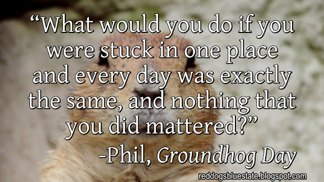 “What would you do if you were stuck in one place and every day was exactly the same, and nothing that you did mattered?” -Phil, _Groundhog Day_