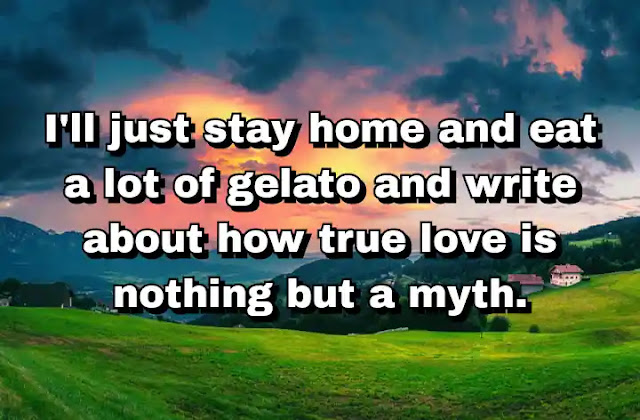 36. "I'll just stay home and eat a lot of gelato and write about how true love is nothing but a myth."