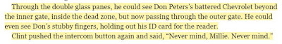 Through the double glass panes, he could see Don Peters’s battered Chevrolet beyond the inner gate, inside the dead zone, but now passing through the outer gate. He could even see Don’s stubby fingers, holding out his ID card for the reader. Clint pushed the intercom button again and said, “Never mind, Millie. Never mind.”