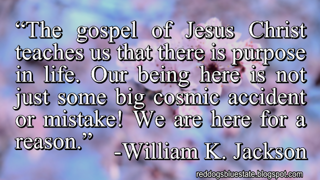 “The gospel of Jesus Christ teaches us that there is purpose in life. Our being here is not just some big cosmic accident or mistake! We are here for a reason.” -William K. Jackson