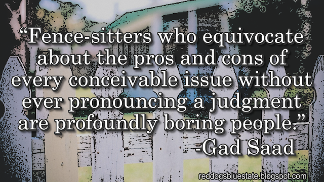 “Fence-sitters who equivocate about the pros and cons of every conceivable issue without ever pronouncing a judgment are profoundly boring people.” -Gad Saad