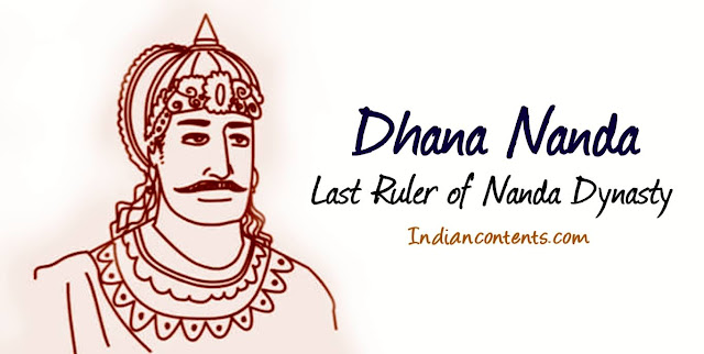 Dhana Nanda was one of the nine sons of Mahapadma Nanda. He was the last ruler of Nanda dynasty. His father Mahapadma Nanda was the founder of the Nanda dynasty. He was called Dhana Nanda for his love of wealth and gold. He had four ministers - Bandu, Subandu, Kubera, and Sakatala.