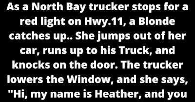 As a North Bay trucker stops for a red light on Hwy.11, a Blonde catches up.. She jumps out of her car, runs up to his Truck, and knocks on the door. The trucker lowers the Window, and she says, "Hi, my name is Heather, and you Are losing some of your load!