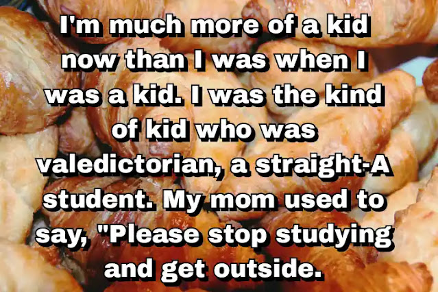 "I'm much more of a kid now than I was when I was a kid. I was the kind of kid who was valedictorian, a straight-A student. My mom used to say, "Please stop studying and get outside."" ~ Carla Gugino