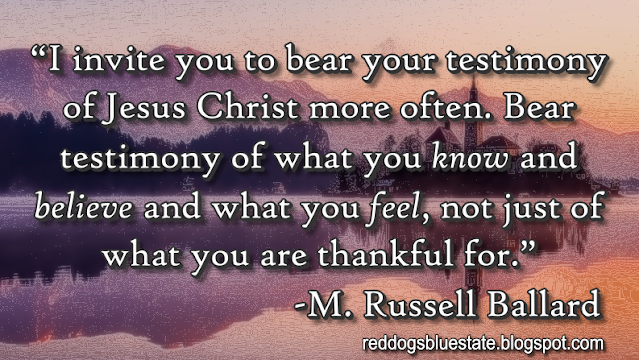 “I invite you to bear your testimony of Jesus Christ more often. Bear testimony of what you _know_ and _believe_ and what you _feel_, not just of what you are thankful for.” -M. Russell Ballard