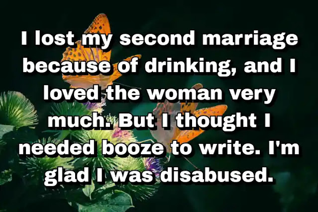 "I lost my second marriage because of drinking, and I loved the woman very much. But I thought I needed booze to write. I'm glad I was disabused." ~ Barry Hannah