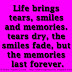 Life brings tears, smiles and memories. The tears dry, the smiles fade, but the memories last forever.