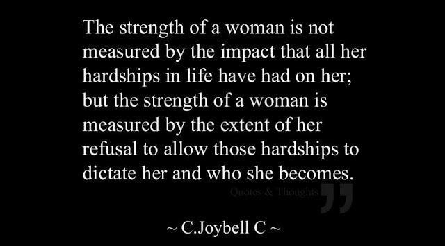 This quote from writer C. Joybell C says, “The strength of a woman is not measured by the impact that all her hardships in life have hand on her; but the strength of a woman is measured by the extent of her refusal to allow those hardships to dictate her and who she becomes.”