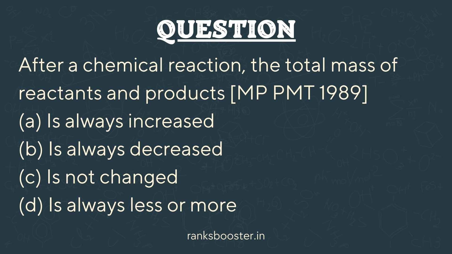 Question: After a chemical reaction, the total mass of reactants and products [MP PMT 1989] (a) Is always increased (b) Is always decreased (c) Is not changed (d) Is always less or more