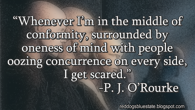 “Whenever I’m in the middle of conformity, surrounded by oneness of mind with people oozing concurrence on every side, I get scared.” -P. J. O’Rourke