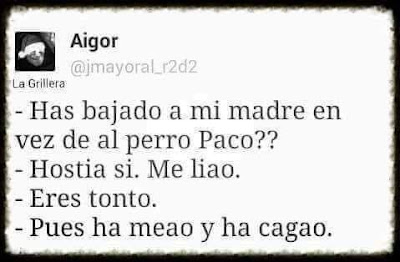 Has bajado a mi madre en vez de al perro, Paco?, hostia, sí, me he liado, eres ronto, pues ha meado y ha cagado.