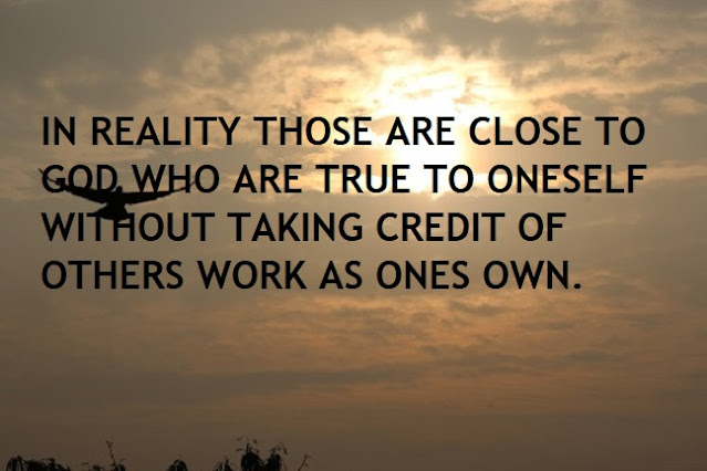 IN REALITY THOSE ARE CLOSE TO GOD WHO ARE TRUE TO ONESELF WITHOUT TAKING CREDIT OF OTHERS WORK AS ONES OWN.