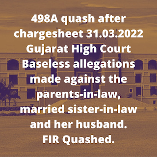 498A quash after chargesheet 31.03.2022 – Gujarat High Court – Baseless allegations made against the parents-in-law, married sister-in-law and her husband. FIR Quashed.