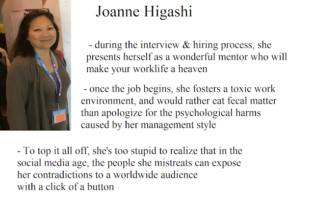 Joanne Higashi - during the interview & hiring process, she presents herself as a wonderful mentor who will make your worklife a heaven. - once the job begins, she fosters a toxic work environment and would rather eat fecal matter than apologize for the psychological harms caused by her mangement style. -To top it all off, she's too stupid to realize that in the social media age, the people she mistreats can expose her contradictions to a worldwide audience with a click of a button