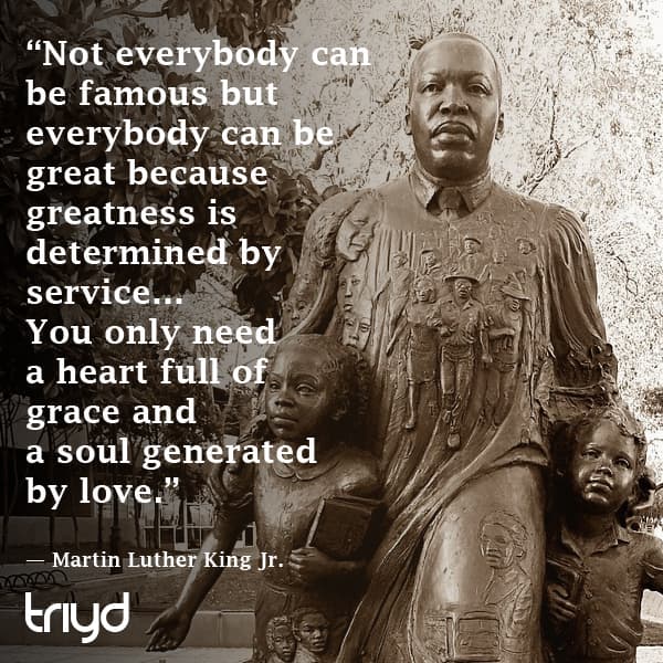 Martin Luther King Jr. Quote: “Not everybody can be famous but everybody can be great because greatness is determined by service… You only need a heart full of grace and a soul generated by love.”