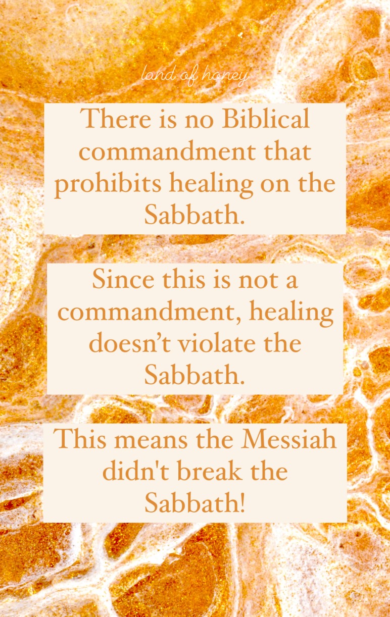 There is no Biblical commandment that prohibits healing on the Sabbath. Since this is not a commandment, healing doesn't violate the Sabbath. This means the Messiah didn't break the Sabbath! | Land of Honey
