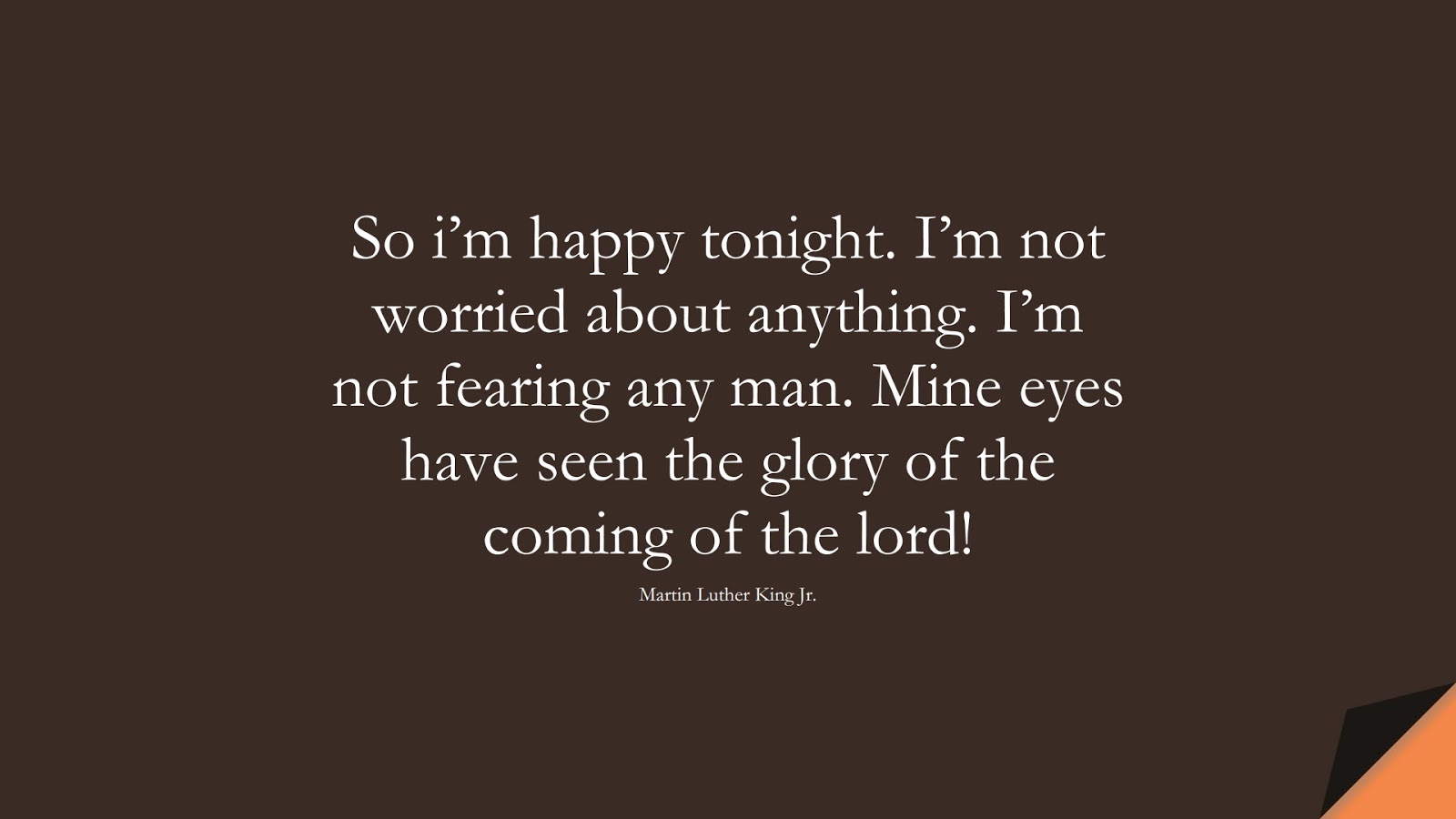 So i’m happy tonight. I’m not worried about anything. I’m not fearing any man. Mine eyes have seen the glory of the coming of the lord! (Martin Luther King Jr.);  #MartinLutherKingJrQuotes