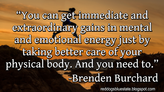 “You can get immediate and extraordinary gains in mental and emotional energy just by taking better care of your physical body. And you need to.” -Brenden Burchard