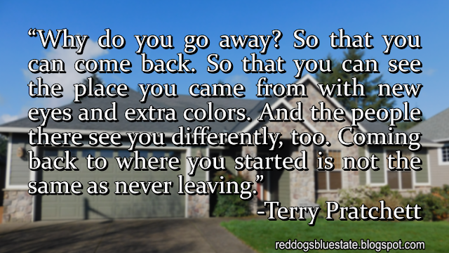 “Why do you go away? So that you can come back. So that you can see the place you came from with new eyes and extra colors. And the people there see you differently, too. Coming back to where you started is not the same as never leaving.” -Terry Pratchett