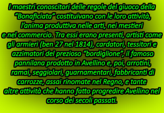 I maestri conoscitori delle regole del giuoco della “Bonaficiata” costituivano con le loro attività, l’anima produttiva nelle arti, nei mestieri e nel commercio. Tra essi erano presenti, artisti come gli armieri (ben 27 nel 1814), cardatori, tessitori e azzimatori del prezioso “bordiglione”, il famoso pannilana prodotto in Avellino e, poi, arrotini, ramai, seggiolari, guarnamentari, fabbricanti di carrozze, assai rinomate nel Regno, e tante altre attività che hanno fatto progredire Avellino nel corso dei secoli passati.  Condividi con: