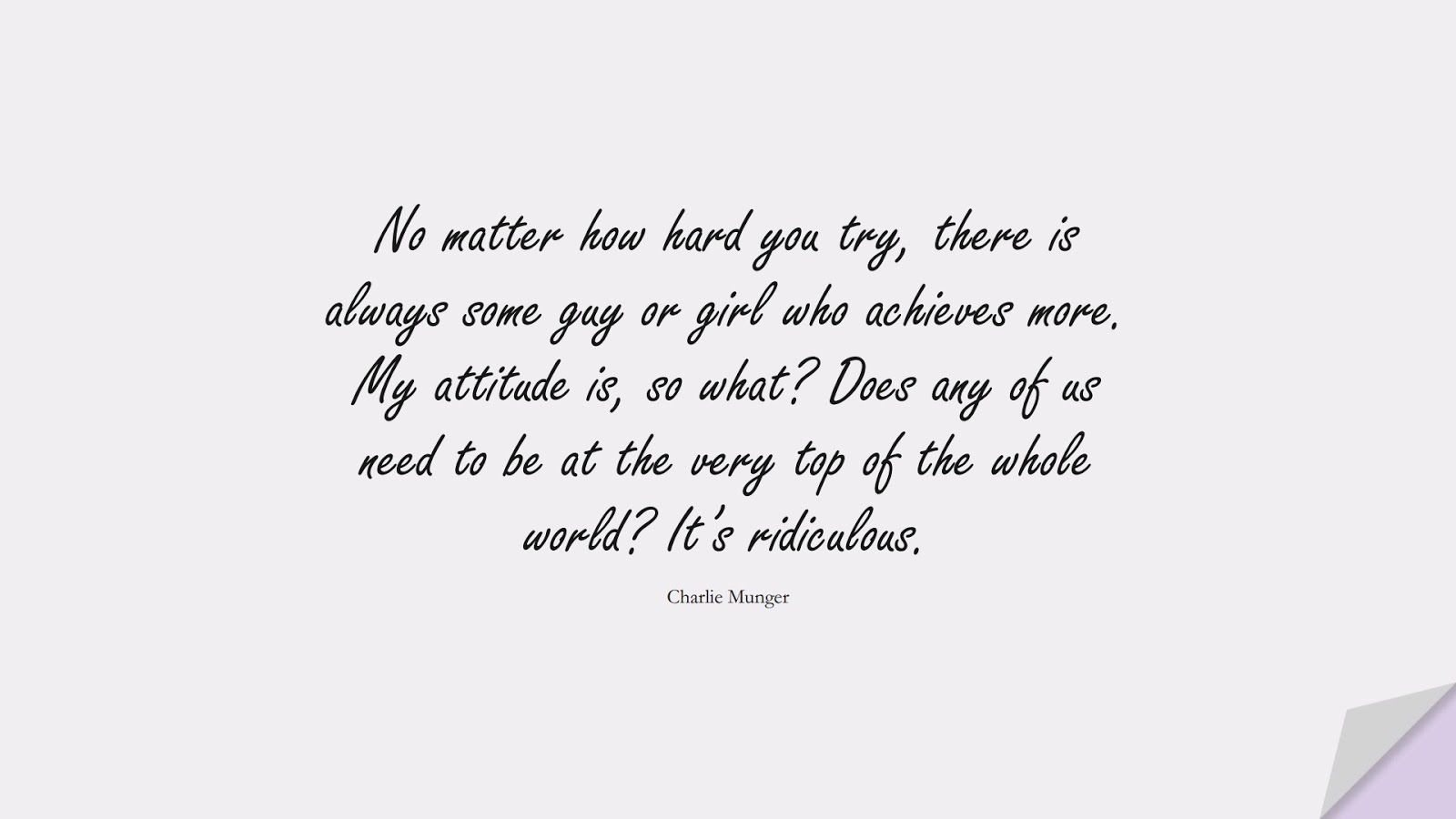 No matter how hard you try, there is always some guy or girl who achieves more. My attitude is, so what? Does any of us need to be at the very top of the whole world? It’s ridiculous. (Charlie Munger);  #SelfEsteemQuotes