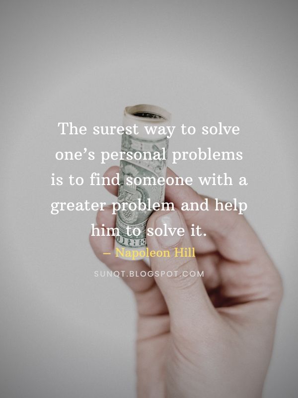 The surest way to solve one’s personal problems is to find someone with a greater problem and help him to solve it. – Napoleon Hill