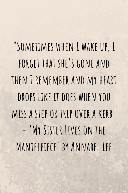 Grey background with black writing that reads: "Sometimes when I wake up, I forget that she's gone and then I remember and my heart drops like it does when you miss a step or trip over a kerb" - 'My Sister Lives on the Mantelpiece' by Annabel Lee