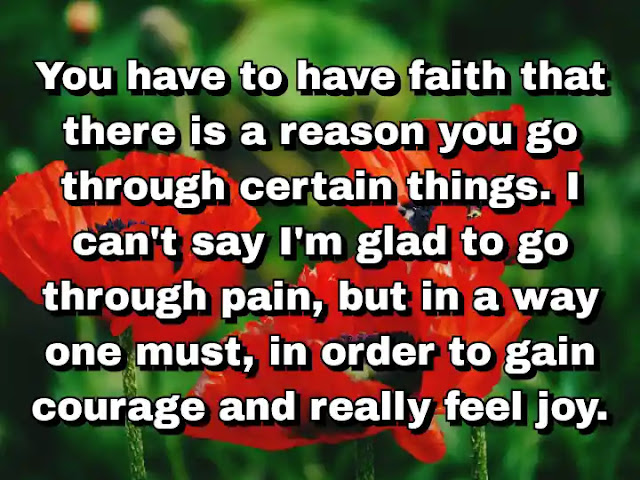 "You have to have faith that there is a reason you go through certain things. I can't say I'm glad to go through pain, but in a way one must, in order to gain courage and really feel joy." ~ Carol Burnett