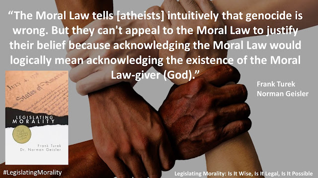 Quote from book "Legislating Morality" by Frank Turek and Norman Geisler: "The Moral Law tells [atheists] intuitively that genocide is wrong. But they can't appeal to the Moral Law to justify their belief because acknowledging the Moral Law would logically mean acknowledging the existence of the Moral Law-giver."