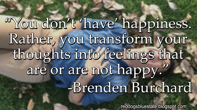 “[Y]ou don’t ‘have’ happiness. Rather, you transform your thoughts into feelings that are or are not happy.” -Brenden Burchard